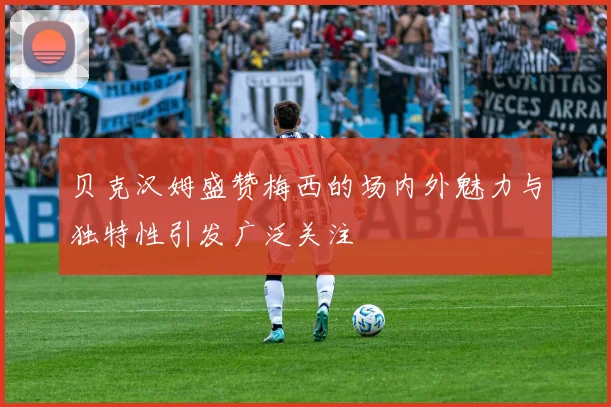 贝克汉姆盛赞梅西的场内外魅力与独特性引发广泛关注