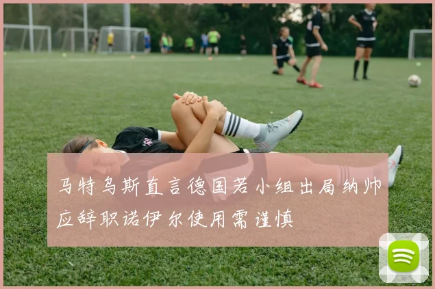 马特乌斯直言德国若小组出局纳帅应辞职诺伊尔使用需谨慎