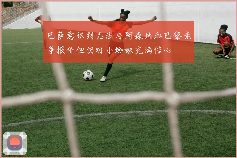 巴萨意识到无法与阿森纳和巴黎竞争报价但仍对小蜘蛛充满信心