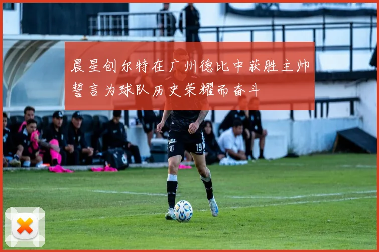 晨星创尔特在广州德比中获胜主帅誓言为球队历史荣耀而奋斗