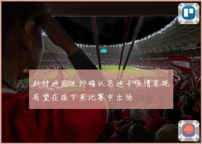 科特迪瓦主帅确认恩迪卡伤情乐观有望在接下来比赛中出场