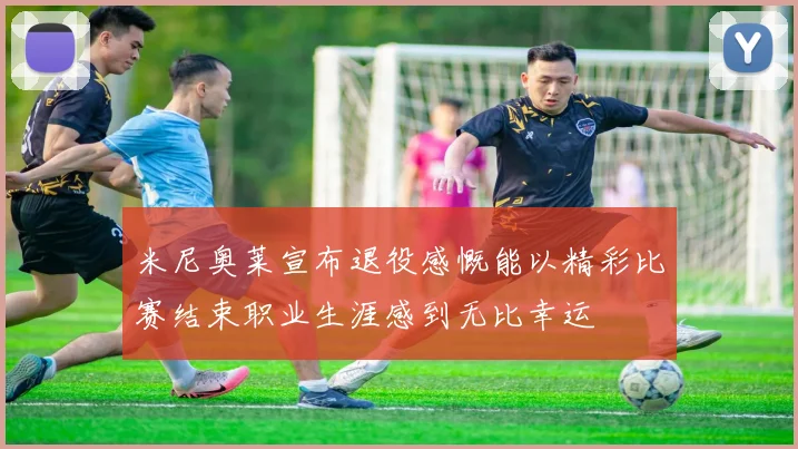 米尼奥莱宣布退役感慨能以精彩比赛结束职业生涯感到无比幸运