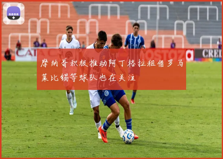 摩纳哥积极推动阿丁格拉租借罗马莱比锡等球队也在关注
