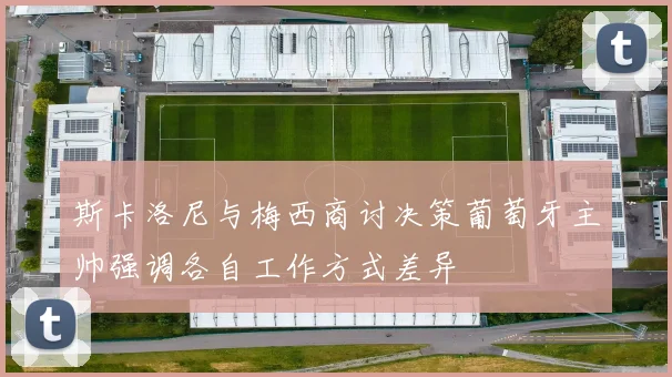 斯卡洛尼与梅西商讨决策葡萄牙主帅强调各自工作方式差异