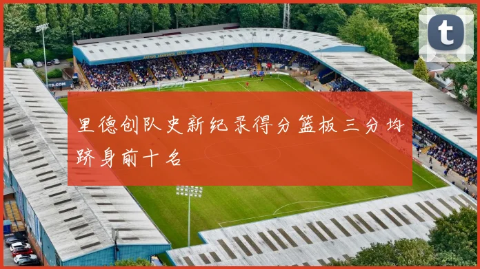里德创队史新纪录得分篮板三分均跻身前十名