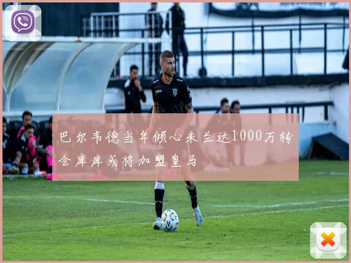 巴尔韦德当年倾心米兰达1000万转会库库或将加盟皇马