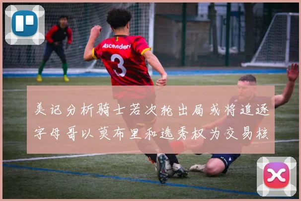 美记分析骑士若次轮出局或将追逐字母哥以莫布里和选秀权为交易核心