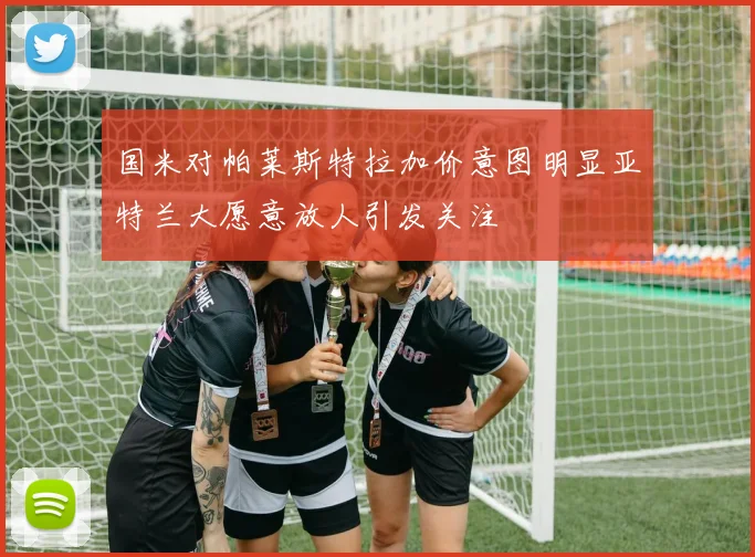 国米对帕莱斯特拉加价意图明显亚特兰大愿意放人引发关注