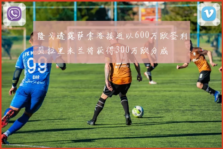 隆戈透露萨索洛接近以600万欧签利贝拉里米兰将获得300万欧分成