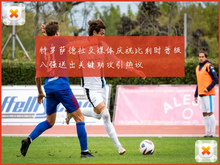 特罗萨德社交媒体庆祝比利时晋级八强送出关键助攻引热议