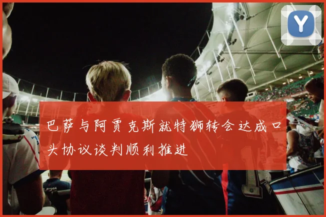 巴萨与阿贾克斯就特狮转会达成口头协议谈判顺利推进