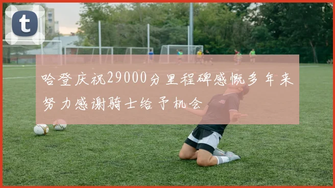 哈登庆祝29000分里程碑感慨多年来努力感谢骑士给予机会