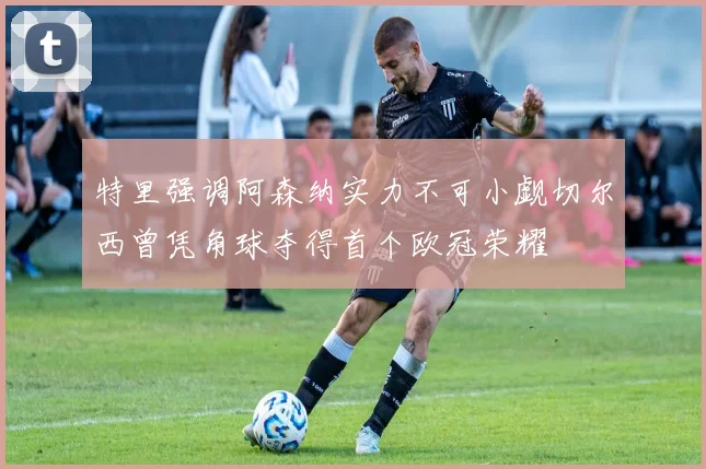 特里强调阿森纳实力不可小觑切尔西曾凭角球夺得首个欧冠荣耀