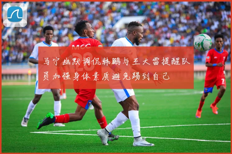 马宁幽默调侃韩鹏与王大雷提醒队员加强身体素质避免踢到自己
