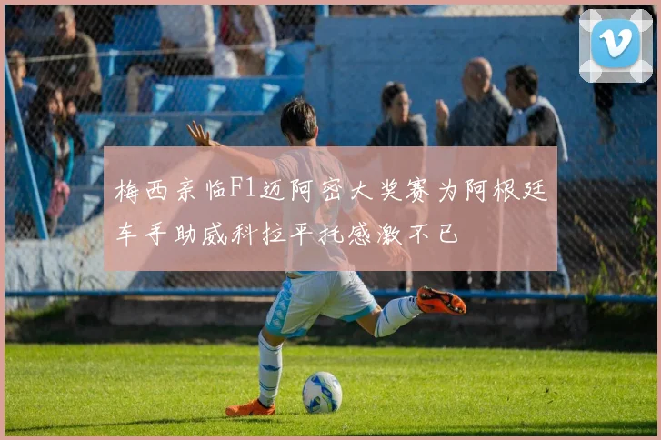 梅西亲临F1迈阿密大奖赛为阿根廷车手助威科拉平托感激不已