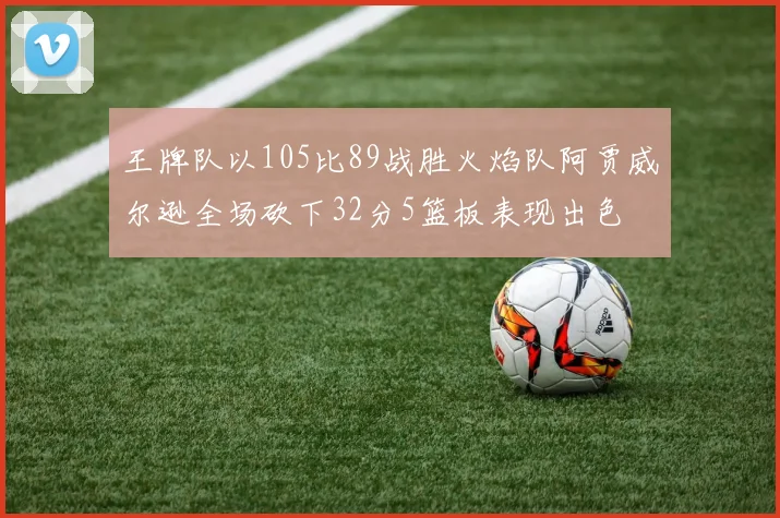王牌队以105比89战胜火焰队阿贾威尔逊全场砍下32分5篮板表现出色