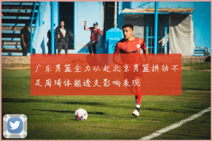 广东男篮全力以赴北京男篮拼劲不足周琦体能透支影响表现