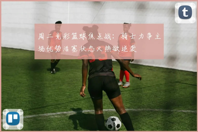 周二竞彩篮球焦点战：骑士力争主场优势活塞状态火热欲逆袭