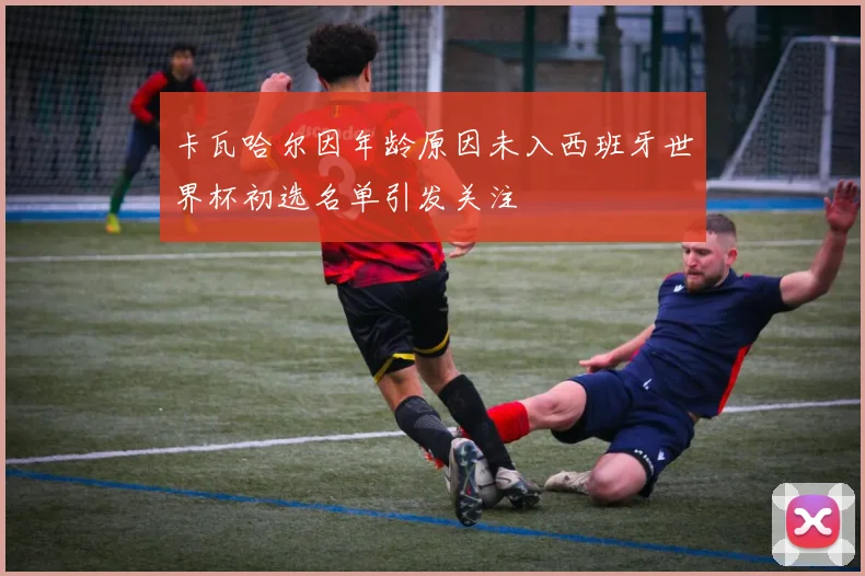 卡瓦哈尔因年龄原因未入西班牙世界杯初选名单引发关注