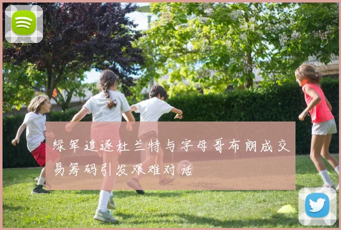 绿军追逐杜兰特与字母哥布朗成交易筹码引发艰难对话