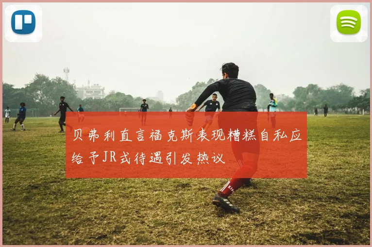 贝弗利直言福克斯表现糟糕自私应给予JR式待遇引发热议