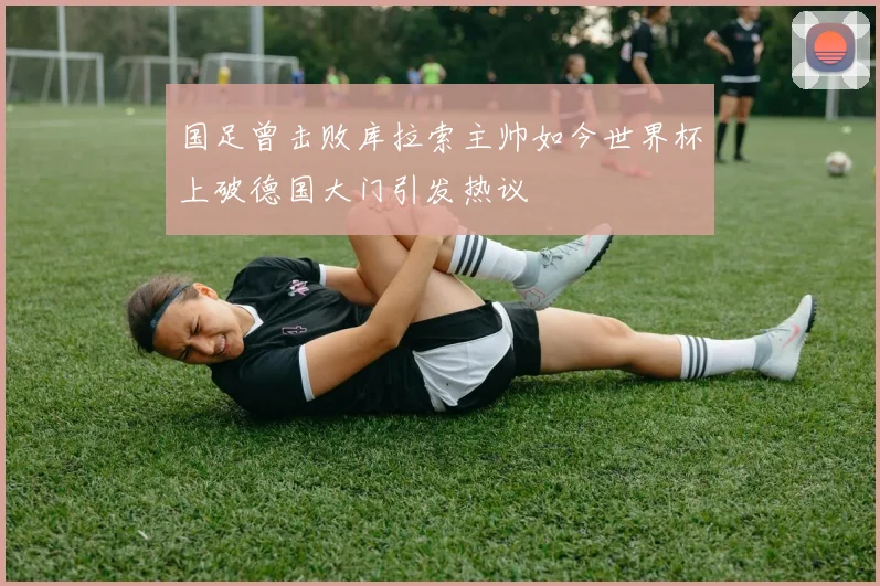 国足曾击败库拉索主帅如今世界杯上破德国大门引发热议