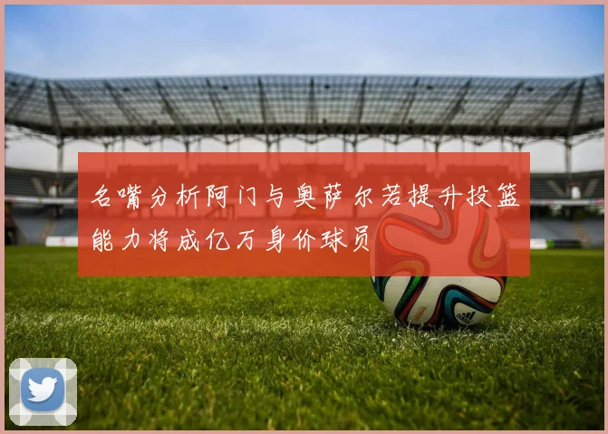 名嘴分析阿门与奥萨尔若提升投篮能力将成亿万身价球员
