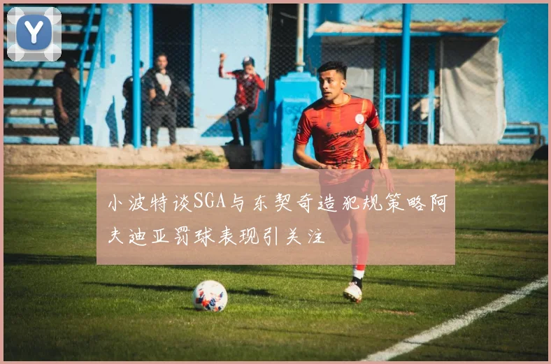 小波特谈SGA与东契奇造犯规策略阿夫迪亚罚球表现引关注